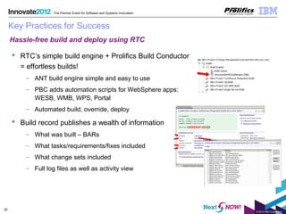 © 2012 IBM Corporation
20
The Premier Event for Software and Systems Innovation
Key Practices for Success
 RTC’s simple build engine + Prolifics Build Conductor
= effortless builds!
– ANT build engine simple and easy to use
– PBC adds automation scripts for WebSphere apps:
WESB, WMB, WPS, Portal
– Automated build, override, deploy
 Build record publishes a wealth of information
– What was built – BARs
– What tasks/requirements/fixes included
– What change sets included
– Full log files as well as activity view
Hassle-free build and deploy using RTC
 