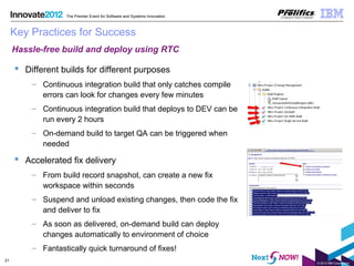 © 2012 IBM Corporation
21
The Premier Event for Software and Systems Innovation
Key Practices for Success
 Different builds for different purposes
– Continuous integration build that only catches compile
errors can look for changes every few minutes
– Continuous integration build that deploys to DEV can be
run every 2 hours
– On-demand build to target QA can be triggered when
needed
 Accelerated fix delivery
– From build record snapshot, can create a new fix
workspace within seconds
– Suspend and unload existing changes, then code the fix
and deliver to fix
– As soon as delivered, on-demand build can deploy
changes automatically to environment of choice
– Fantastically quick turnaround of fixes!
Hassle-free build and deploy using RTC
 