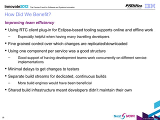 © 2012 IBM Corporation
26
The Premier Event for Software and Systems Innovation
How Did We Benefit?
Improving team efficiency
 Using RTC client plug-in for Eclipse-based tooling supports online and offline work
– Especially helpful when having many travelling developers
 Fine grained control over which changes are replicated/downloaded
 Using one component per service was a good structure
– Good support of having development teams work concurrently on different service
implementations
 Minimal delays to get changes to testers
 Separate build streams for dedicated, continuous builds
– More build engines would have been beneficial
 Shared build infrastructure meant developers didn’t maintain their own
 