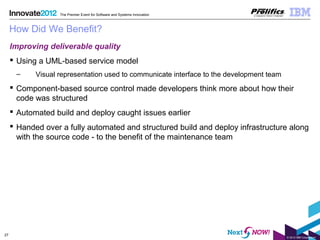 © 2012 IBM Corporation
27
The Premier Event for Software and Systems Innovation
How Did We Benefit?
Improving deliverable quality
 Using a UML-based service model
– Visual representation used to communicate interface to the development team
 Component-based source control made developers think more about how their
code was structured
 Automated build and deploy caught issues earlier
 Handed over a fully automated and structured build and deploy infrastructure along
with the source code - to the benefit of the maintenance team
 