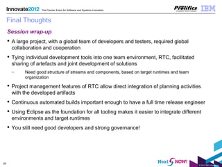 © 2012 IBM Corporation
28
The Premier Event for Software and Systems Innovation
Final Thoughts
Session wrap-up
 A large project, with a global team of developers and testers, required global
collaboration and cooperation
 Tying individual development tools into one team environment, RTC, facilitated
sharing of artefacts and joint development of solutions
– Need good structure of streams and components, based on target runtimes and team
organization
 Project management features of RTC allow direct integration of planning activities
with the developed artifacts
 Continuous automated builds important enough to have a full time release engineer
 Using Eclipse as the foundation for all tooling makes it easier to integrate different
environments and target runtimes
 You still need good developers and strong governance!
 