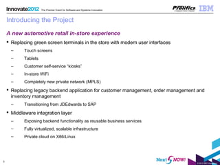 © 2012 IBM Corporation
3
The Premier Event for Software and Systems Innovation
Introducing the Project
A new automotive retail in-store experience
 Replacing green screen terminals in the store with modern user interfaces
– Touch screens
– Tablets
– Customer self-service “kiosks”
– In-store WiFi
– Completely new private network (MPLS)
 Replacing legacy backend application for customer management, order management and
inventory management
– Transitioning from JDEdwards to SAP
 Middleware integration layer
– Exposing backend functionality as reusable business services
– Fully virtualized, scalable infrastructure
– Private cloud on X86/Linux
 