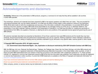 © 2012 IBM Corporation
31
The Premier Event for Software and Systems Innovation
Acknowledgements and disclaimers
© Copyright IBM Corporation 2012. All rights reserved.
– U.S. Government Users Restricted Rights - Use, duplication or disclosure restricted by GSA ADP Schedule Contract with IBM Corp.
IBM, the IBM logo, ibm.com, Rational, the Rational logo, Telelogic, the Telelogic logo, Green Hat, the Green Hat logo, and other IBM products and
services are trademarks or registered trademarks of International Business Machines Corporation in the United States, other countries, or both. If
these and other IBM trademarked terms are marked on their first occurrence in this information with a trademark symbol (® or ™), these symbols
indicate U.S. registered or common law trademarks owned by IBM at the time this information was published. Such trademarks may also be registered
or common law trademarks in other countries. A current list of IBM trademarks is available on the Web at “Copyright and trademark information” at
www.ibm.com/legal/copytrade.shtml
If you have mentioned trademarks that are not from IBM, please update and add the following lines:
[Insert any special third-party trademark names/attributions here]
Other company, product, or service names may be trademarks or service marks of others.
Availability: References in this presentation to IBM products, programs, or services do not imply that they will be available in all countries
in which IBM operates.
The workshops, sessions and materials have been prepared by IBM or the session speakers and reflect their own views. They are provided for
informational purposes only, and are neither intended to, nor shall have the effect of being, legal or other guidance or advice to any participant.
While efforts were made to verify the completeness and accuracy of the information contained in this presentation, it is provided AS-IS without
warranty of any kind, express or implied. IBM shall not be responsible for any damages arising out of the use of, or otherwise related to, this
presentation or any other materials. Nothing contained in this presentation is intended to, nor shall have the effect of, creating any warranties or
representations from IBM or its suppliers or licensors, or altering the terms and conditions of the applicable license agreement governing the use of
IBM software.
All customer examples described are presented as illustrations of how those customers have used IBM products and the results they may have
achieved. Actual environmental costs and performance characteristics may vary by customer. Nothing contained in these materials is intended to,
nor shall have the effect of, stating or implying that any activities undertaken by you will result in any specific sales, revenue growth or other results.
 
