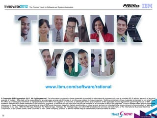 © 2012 IBM Corporation
32
The Premier Event for Software and Systems Innovation
© Copyright IBM Corporation 2012. All rights reserved. The information contained in these materials is provided for informational purposes only, and is provided AS IS without warranty of any kind,
express or implied. IBM shall not be responsible for any damages arising out of the use of, or otherwise related to, these materials. Nothing contained in these materials is intended to, nor shall have
the effect of, creating any warranties or representations from IBM or its suppliers or licensors, or altering the terms and conditions of the applicable license agreement governing the use of IBM
software. References in these materials to IBM products, programs, or services do not imply that they will be available in all countries in which IBM operates. Product release dates and/or capabilities
referenced in these materials may change at any time at IBM’s sole discretion based on market opportunities or other factors, and are not intended to be a commitment to future product or feature
availability in any way. IBM, the IBM logo, Rational, the Rational logo, Telelogic, the Telelogic logo, and other IBM products and services are trademarks of the International Business Machines
Corporation, in the United States, other countries or both. Other company, product, or service names may be trademarks or service marks of others.
www.ibm.com/software/rational
 