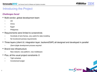 © 2012 IBM Corporation
5
The Premier Event for Software and Systems Innovation
Introducing the Project
Challenges faced
 Multi-vendor, global development team
– US
– China
– Egypt
– Philippines
 Requirements were limited to screenshots
– Hundreds of wire frames, very useful for data modeling
– No functional business requirements
 Three layers (client UI, integration layer, backend/SAP) all designed and developed in parallel
– (Semi-)Agile development process required
 Brand new infrastructure
– New network, new platform, new middleware
 Plus, all the usual project constraints 
– Tight schedule
– Constrained budget
 