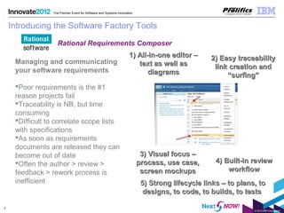 © 2012 IBM Corporation
7
The Premier Event for Software and Systems Innovation
Introducing the Software Factory Tools
Managing and communicating
your software requirements
Poor requirements is the #1
reason projects fail
Traceability is NB, but time
consuming
Difficult to correlate scope lists
with specifications
As soon as requirements
documents are released they can
become out of date
Often the author > review >
feedback > rework process is
inefficient
1) All-in-one editor –1) All-in-one editor –
text as well astext as well as
diagramsdiagrams
2) Easy traceability2) Easy traceability
link creation andlink creation and
“surfing”“surfing”
3) Visual focus –3) Visual focus –
process, use case,process, use case,
screen mockupsscreen mockups
4) Built-in review4) Built-in review
workflowworkflow
5) Strong lifecycle links – to plans, to5) Strong lifecycle links – to plans, to
designs, to code, to builds, to testsdesigns, to code, to builds, to tests
Rational Requirements Composer
 