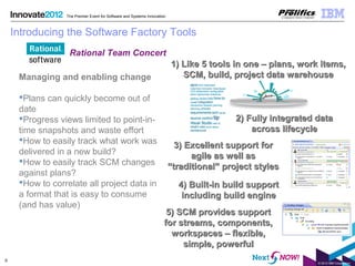 © 2012 IBM Corporation
9
The Premier Event for Software and Systems Innovation
4) Built-in build support4) Built-in build support
including build engineincluding build engine
5) SCM provides support5) SCM provides support
for streams, components,for streams, components,
workspaces – flexible,workspaces – flexible,
simple, powerfulsimple, powerful
Introducing the Software Factory Tools
Managing and enabling change
Plans can quickly become out of
date
Progress views limited to point-in-
time snapshots and waste effort
How to easily track what work was
delivered in a new build?
How to easily track SCM changes
against plans?
How to correlate all project data in
a format that is easy to consume
(and has value)
1) Like 5 tools in one – plans, work items,1) Like 5 tools in one – plans, work items,
SCM, build, project data warehouseSCM, build, project data warehouse
2) Fully integrated data2) Fully integrated data
across lifecycleacross lifecycle
3) Excellent support for3) Excellent support for
agile as well asagile as well as
“traditional” project styles“traditional” project styles
Rational Team Concert
 