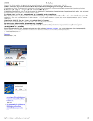 1/16/2016 Eu Blue Card
http://www.bluecard­eu.de/eu­blue­card­germany/ 2/2
Owners of the EU blue card have the right, after having stayed in Germany for 18 months, to move to another country of the EU.
Will the duration of stay in another state of the EU be considered concerning the permanent right of residence?
If the foreigner has already stayed in another EU­member state with the EU blue card, this will be considered concerning the permanent right of residence in Germany.
Is it necessary to carry out a visa procedure to move around in the EU?
If the foreigner wants to move on in the EU, he / she can be sure that in almost all EU member states a visa is not necessary. The application can be made at home. In Germany
the application must be made within one month after entering Germany.
Is a priority check carried out? Are members of the German job market treated better?
Check of priority means that a check will be done to see whether German employees are potential candidates for the job. Such a check is done within the salary borders. But
there will be a check of the working conditions. If a salary of at least € 37.752 will be paid there will be a priority check for non­ shortage occupations, so the EU blue card
can be given.
Can relatives of the EU blue card owners work without limits in Germany?
Relatives of the owners of the EU blue card can work without delay and without limits in Germany.
Do spouses need to have proof of German language knowledge?
The spouse is not required to have proof of German language knowledge. Even simple knowledge of the German language is not necessary for marriage partners.
Immigration to Germany
For more information about the topic immigration to Germany have a look at this site: immigration to germany. There you can read in detail which visa is necessary for
entering Germany, you can inform yourself about the different kinds of residence permit and about the subsequent family immigration.
© Verein Für soziales Leben e.V.
 
Impressum
Layout based on YAML
Facebook
Google Plus
eu-blue-card
+ 130
Follow +1
Am 1. August 2012 werden die neuen
Regelungen im AufenthG zur Blue
Card wirksam.
18 Jul 2012
Der Bundestag hat die Einführung der
EU Blue Card in Deutschland
gebilligt. Die Regelungen finden
sich...
Be the first of your friends to like this
EU­Blue­Card
1,645 likes
Like Page Share
 