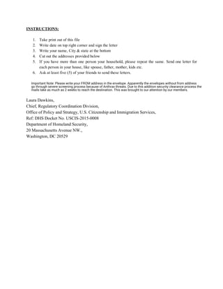 INSTRUCTIONS: 
 
1. Take print out of this file 
2. Write date on top right corner and sign the letter 
3. Write your name, City & state at the bottom 
4. Cut out the addresses provided below 
5. If you have more than one person your household, please repeat the same. Send one letter for                                 
each person in your house, like spouse, father, mother, kids etc. 
6. Ask at least five (5) of your friends to send these letters.  
 
 
 
 
Laura Dawkins,  
Chief, Regulatory Coordination Division,  
Office of Policy and Strategy, U.S. Citizenship and Immigration Services,  
Ref: DHS Docket No. USCIS­2015­0008 
Department of Homeland Security,  
20 Massachusetts Avenue NW.,  
Washington, DC 20529 
Important Note: Please write your FROM address in the envelope. Apparently the envelopes without from address
go through severe screening process because of Anthrax threats. Due to this addition security clearance process the
mails take as much as 2 weeks to reach the destination. This was brought to our attention by our members.
 