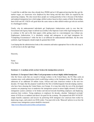 I would like to add that since they already have PERM and an I­140 approved proving that they get the                                       
market wages, no Americans were displaced by their hiring and that their skills are required by the                                 
sponsoring company. The only reason these people are waiting patiently in line is because of the broken                                 
and outdated immigration laws which judges skilled workers based on their country of birth. By providing                               
them EAD and AP, USCIS will grant them the same status as other skilled workers get who are not born                                       
in a backlogged country. 
 
Finally, why do undocumented individuals get Employment Authorization cards (a case that the                         
Government and Agency hopes to defend successfully in the Supreme Court) while legal immigrants have                             
to continue to file and re­file their papers while getting stuck in a non­immigrant visa without any                                 
Employment Authorization. It is absolutely corrupt and outrageous to ask legal immigrants for                         
"Compelling Circumstances" while the bar is set different for undocumented individuals. By the same                           
yardstick, legal Immigrants should simply be granted their EAD. 
 
I am hoping that the administration looks at the comments and makes appropriate fixes to this rule asap. It                                     
is still not late to do the right thing! 
 
 
Sincerely, 
 
 
Name: 
City, State: 
 
 
Enclosure 1: A medium article on how broken the immigration system is 
 
Enclosure 2: European Union’s Blue Card programme to attract highly skilled immigrants 
Like the Green cards that are issued to foreign workers in the United States, the EU Blue cards are                                     
common sense work authorization which would bring workers to the European Union. The plan calls for                               
admission of an additional 20 million Asian, African and Latin American workers in the next two                               
decades. EU hopes that the proposal would divert the flow of skilled migrants from developing countries                               
who have been choosing the United States over Europe. It is irony that while the rest of the developed                                     
countries are proposing ways to modernize the immigration system to attract highly talented, US skilled                             
immigration system continues to be broken and skewed towards benefitting employers and displacing                         
american born workers. Tieing employees to employers for decades, absolute ‘Indentured servitude’                       
nature of H1B are so outdated and doesn’t do good for the economy. The proposed rule RIN 1615AC05                                   
simply benefits corporates and lawyers by preferring H1B immigrant over american born worker by                           
depressing wages, and control over H1B worker. You must refer to the ‘Bluecard’ policies to see how the                                   
common sense immigration system should be structured. 
 ​http://www.bluecard­eu.de/eu­blue­card­germany/    
 