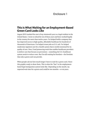 This Is What Waiting for an Employment-Based
Green Card Looks Like
August 2015 marked the start of my nineteenth year as a legal resident in the
United States. I went to school for six of those years and have worked legally
in the country for more than twelve years. I’ve helped build a company that
has improved access to high quality, aﬀordable healthcare for hundreds of
thousands of Americans. I’ve helped create jobs on U.S. soil. I’ve helped
modernize inpatient care for a health system that is world-renowned for its
quality of care. Now, I lead pioneering work that enables healthcare providers
to deliver care that focuses on prevention — something the U.S. healthcare
system needs to reduce costs. But I’m still waiting for freedom — the freedom
that only a green card can provide.
When people ask me how much longer I have to wait for a green card, I have
this graphic ready to show them. This is what the “line” in the employment-
based legal immigration system looks like. Depending on the month, my
expected wait time for a green card could be two months — or six years.
Enclosure 1
 