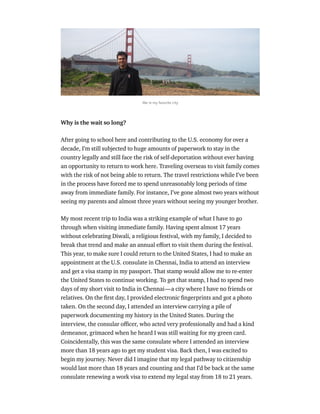 Why is the wait so long?
After going to school here and contributing to the U.S. economy for over a
decade, I’m still subjected to huge amounts of paperwork to stay in the
country legally and still face the risk of self-deportation without ever having
an opportunity to return to work here. Traveling overseas to visit family comes
with the risk of not being able to return. The travel restrictions while I’ve been
in the process have forced me to spend unreasonably long periods of time
away from immediate family. For instance, I’ve gone almost two years without
seeing my parents and almost three years without seeing my younger brother.
My most recent trip to India was a striking example of what I have to go
through when visiting immediate family. Having spent almost 17 years
without celebrating Diwali, a religious festival, with my family, I decided to
break that trend and make an annual eﬀort to visit them during the festival.
This year, to make sure I could return to the United States, I had to make an
appointment at the U.S. consulate in Chennai, India to attend an interview
and get a visa stamp in my passport. That stamp would allow me to re-enter
the United States to continue working. To get that stamp, I had to spend two
days of my short visit to India in Chennai — a city where I have no friends or
relatives. On the ﬁrst day, I provided electronic ﬁngerprints and got a photo
taken. On the second day, I attended an interview carrying a pile of
paperwork documenting my history in the United States. During the
interview, the consular oﬃcer, who acted very professionally and had a kind
demeanor, grimaced when he heard I was still waiting for my green card.
Coincidentally, this was the same consulate where I attended an interview
more than 18 years ago to get my student visa. Back then, I was excited to
begin my journey. Never did I imagine that my legal pathway to citizenship
would last more than 18 years and counting and that I’d be back at the same
consulate renewing a work visa to extend my legal stay from 18 to 21 years.
Me in my favorite city
 