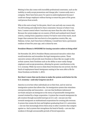 Waiting in line also comes with incredible professional constraints, such as the
inability to easily accept promotions and change jobs. I cannot easily start a
company. There have been years I’ve spent in underemployment because I
could not change employers without having to restart key parts of the green
card process from scratch.
Why is this wait so long? At this point, there’s one and only one reason why
I’m still waiting and subjected to these constraints: because of where I was
born. I cannot control where I was born any more than the color of my skin.
Because the system judges me on country of birth and outdated merit-based
criteria, coming from a populous country I’ve had to wait in line much, much
longer than someone that was born in a less populous country like, say,
Pakistan. In fact, had I been born in Pakistan, I would have been a permanent
resident at least ﬁve years ago, and a citizen by now.
President Obama is AWESOME for issuing executive orders to bring relief
On November 20, 2014, President Obama announced executive orders that
would modernize and streamline the legal immigration system. Those
executive actions will provide more freedom to those like me caught in this
archaic system; basic freedoms such as the ability to more easily change
employers and accept promotions, allowing for greater contributions to the
U.S. economy. While my turn to claim those freedoms has not arrived, the ﬁrst
batch of employment-based immigrants waiting in line were able to ﬁle for
those freedoms on October 1, 2015.
But there’s more that can be done to make the system work better for the
U.S. economy — and only Congress can do it
America is at its best when individuals are at their best, and we need an
immigration system that allows that. An immigration system that stimulates
entrepreneurship and innovation — not one that facilitates indentured
servitude and puts an immigrant at the mercy of questionable immigration
counsel retained by a large corporation. A system that rewards immigrants for
job creation through successful startups on U.S. soil — not just one that
rewards immigrants at multinational corporations for creating jobs overseas.
A system that retains the best and brightest graduating from U.S. universities 
— not one that increasingly drives them away to other countries that compete
against us. And a system that strengthens the bond of family — not one that
weakens it through unreasonable periods of forced separation.
 