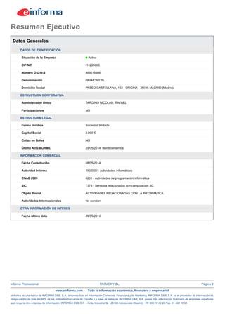 Informe Promocional PAYMONY SL. Página 2
www.einforma.com Toda la información económica, financiera y empresarial
eInforma es una marca de INFORMA D&B, S.A., empresa líder en Información Comercial, Financiera y de Marketing. INFORMA D&B, S.A. es el proveedor de información de
riesgo-crédito de más del 95% de las entidades bancarias de España. La base de datos de INFORMA D&B, S.A. posee más información financiera de empresas españolas
que ninguna otra empresa de información. INFORMA D&B S.A. - Avda. Industria 32 - 28108 Alcobendas (Madrid) - Tlf: 900 10 30 20 Fax: 91 490 10 98
Resumen Ejecutivo
Datos Generales
DATOS DE IDENTIFICACIÓN
Situación de la Empresa Activa
CIF/NIF I14226605
Número D-U-N-S 466015986
Denominación PAYMONY SL.
Domicilio Social PASEO CASTELLANA, 153 - OFICINA - 28046 MADRID (Madrid)
ESTRUCTURA CORPORATIVA
Administrador Único TARGINO NICOLAU, RAFAEL
Participaciones NO
ESTRUCTURA LEGAL
Forma Jurídica Sociedad limitada
Capital Social 3.000 €
Cotiza en Bolsa NO
Último Acto BORME 29/05/2014 Nombramientos
INFORMACION COMERCIAL
Fecha Constitución 08/05/2014
Actividad Informa 1902000 - Actividades informáticas
CNAE 2009 6201 - Actividades de programación informática
SIC 7379 - Servicios relacionados con computación SC
Objeto Social ACTIVIDADES RELACIONADAS CON LA INFORMATICA
Actividades Internacionales No constan
OTRA INFORMACIÓN DE INTERÉS
Fecha último dato 29/05/2014
 