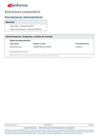 Informe Promocional PAYMONY SL. Página 3
www.einforma.com Toda la información económica, financiera y empresarial
eInforma es una marca de INFORMA D&B, S.A., empresa líder en Información Comercial, Financiera y de Marketing. INFORMA D&B, S.A. es el proveedor de información de
riesgo-crédito de más del 95% de las entidades bancarias de España. La base de datos de INFORMA D&B, S.A. posee más información financiera de empresas españolas
que ninguna otra empresa de información. INFORMA D&B S.A. - Avda. Industria 32 - 28108 Alcobendas (Madrid) - Tlf: 900 10 30 20 Fax: 91 490 10 98
Estructura corporativa
Vinculaciones administrativas
Resumen
* Otros cargos: 1 miembros (21/05/2014)
* Órgano de administración: 1 miembros (21/05/2014)
Administradores, Dirigentes y Auditor de Cuentas
Órgano de administración
Cargo vigente Apellidos y nombre Fecha Nombramiento
Administrador Único TARGINO NICOLAU, RAFAEL 21/05/2014
2 Administradores en funciones
Los datos del presente listado no identifican ni se refieren a personas concretas y son obtenidos de fuentes accesibles al público. Los datos del presente Informe hacen referencia únicamente
a datos relativos a su actividad empresarial y deben ser utilizados exclusivamente dentro del marco empresarial.
 