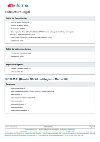Informe Promocional PAYMONY SL. Página 4
www.einforma.com Toda la información económica, financiera y empresarial
eInforma es una marca de INFORMA D&B, S.A., empresa líder en Información Comercial, Financiera y de Marketing. INFORMA D&B, S.A. es el proveedor de información de
riesgo-crédito de más del 95% de las entidades bancarias de España. La base de datos de INFORMA D&B, S.A. posee más información financiera de empresas españolas
que ninguna otra empresa de información. INFORMA D&B S.A. - Avda. Industria 32 - 28108 Alcobendas (Madrid) - Tlf: 900 10 30 20 Fax: 91 490 10 98
Estructura legal
Datos de Constitución
* Fecha de registro: 08/05/2014
* Provincia del registro: Madrid
* Nº de anuncio: 226605
* Datos registrales: Tomo 32207, Folio 128, Hoja 579650, Sección 8, Inscripción I/A 1, Fecha de inscripción
2014-05-21, fechaPublicacion 2014-05-29
* Forma jurídica: SOCIEDAD LIMITADA DE FORMACION SUCESIVA
* Capital social: 3.000
Datos de estructura Actual
* Forma jurídica: Sociedad limitada
* Capital social: 3.000 €
Aspectos Legales
* Obligado a presentar cuentas: Si
* Cotiza en bolsa: No
B.O.R.M.E. (Boletín Oficial del Registro Mercantil)
Resumen
* Actos sobre actividad: 0
* Actos sobre administradores: 2 (Último: 29/05/2014, primero: 29/05/2014)
* Actos de capital: 0
* Actos de creación: 1 (Último: 29/05/2014)
* Actos de depósitos: 0
* Actos de identificación: 0
* Actos informativos: 0
* Actos sobre procedimientos: 0
 