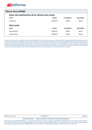 Informe Promocional PAYMONY SL. Página 5
www.einforma.com Toda la información económica, financiera y empresarial
eInforma es una marca de INFORMA D&B, S.A., empresa líder en Información Comercial, Financiera y de Marketing. INFORMA D&B, S.A. es el proveedor de información de
riesgo-crédito de más del 95% de las entidades bancarias de España. La base de datos de INFORMA D&B, S.A. posee más información financiera de empresas españolas
que ninguna otra empresa de información. INFORMA D&B S.A. - Avda. Industria 32 - 28108 Alcobendas (Madrid) - Tlf: 900 10 30 20 Fax: 91 490 10 98
Últimos Actos BORME
Actos más significativos de los últimos doce meses
ACTO FECHA Nº ANUNCIO REG. MERC.
Constitución 29/05/2014 226605 Madrid
Otros actos
ACTO FECHA Nº ANUNCIO REG. MERC.
Nombramientos 29/05/2014 226606 Madrid
Nombramientos 29/05/2014 226605 Madrid
La información del presente informe procede de la base de datos de INFORMA D&B, S.A. Si considera que hay algún dato erróneo puede solicitar su rectificación dirigiéndose al Departamento de Atención
al Cliente de eInforma a través de clientes@einforma.com, el teléfono gratuito 900 10 30 20 o la dirección postal Avenida de la Industria, 32 Alcobendas 28108 MADRID. El presente Informe es para uso
interno y no puede ser reproducido, publicado o redistribuido, parcial ni totalmente, de forma alguna sin la autorización expresa de INFORMA D&B. Debido a la gran cantidad de fuentes de información
utilizadas para la elaboración del presente Informe, INFORMA D&B, S.A. no garantiza la corrección absoluta de la información, ni se hace responsable de su uso para una finalidad en concreto. Asimismo
le indicamos que el presente Informe no puede ser el único elemento a tener en cuenta para su toma de decisiones. La información sobre personas físicas contenida en el presente Informe hace referencia
únicamente a su actividad empresarial o profesional y debe ser utilizada exclusivamente en el marco de la empresa a la que representan o prestan sus servicios.
 