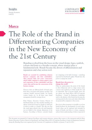 Insights
Strategy documents
I14/2012




Marca

The Role of the Brand in
Differentiating Companies
in the New Economy of
the 21st Century
                         Branding evolved from the focus on the visual design, logos, symbols,
                         colours and fonts to a broader concept, where strategy plays a
                         fundamental role. Brands became the drivers of differentiation and
                         reputation and a key action tool.

                         Brands are essential for establishing relations        are competing on the field of strategy – something
                         between companies and their stakeholders.              expressed by Interbrand’s tagline “Brands have the
                         They generate links and create connections,            power to change the world”.
                         which enable companies to obtain support, trust
                         and cooperation of their stakeholders and thus         Brands have the power to
                         create value and become the cornerstones of the        change the world
                         business strategy.                                     Often we underestimate the power of the brands
                                                                                to drive behaviours and to a large extent create
                         However, there are different kinds of brands apart     contexts and conditions in which people live and
                         from those associated with business (product and       act afterwards. This is because brands, above all,
                         corporate brands): personal brands, city brands,       are culture, says Ángel Alloza, CEO of Corporate
                         country brands, etc. In all these cases, brand         Excellence – Centre for Reputation Leadership,
                         management should be strategy-driven.                  and it is the identity of the brands that becomes the
                                                                                starting point for the vision and values which then
                         Borja Borrero, Executive Creative Director of          are projected by companies to the society.
                         Interbrand Spain says that initially, branding was
                         almost exclusively focused on design (a small part     But even in these moments it is possible to see how
                         of what in reality is a brand). The idea was that      brands facilitate the development of social values.
                         the visual aspect played a key role and frequently     Social values can be expressed and extended by
                         was not linked to the strategic dimensions of the      means of brands, and when it is done, companies
                         business. According to Borrero, currently brands       achieve better understanding of what is expected of



This document was prepared by Corporate Excellence and contains references, among other sources, to the statements made by Borja
Borrero (Executive Creative Director of Interbrand) and Ángel Alloza (CEO of Corporate Excellence-Centre for Reputation Institute)
during the Branding Days event organised by the University of Complutense in Madrid, on January 17 and 18, 2012.
 