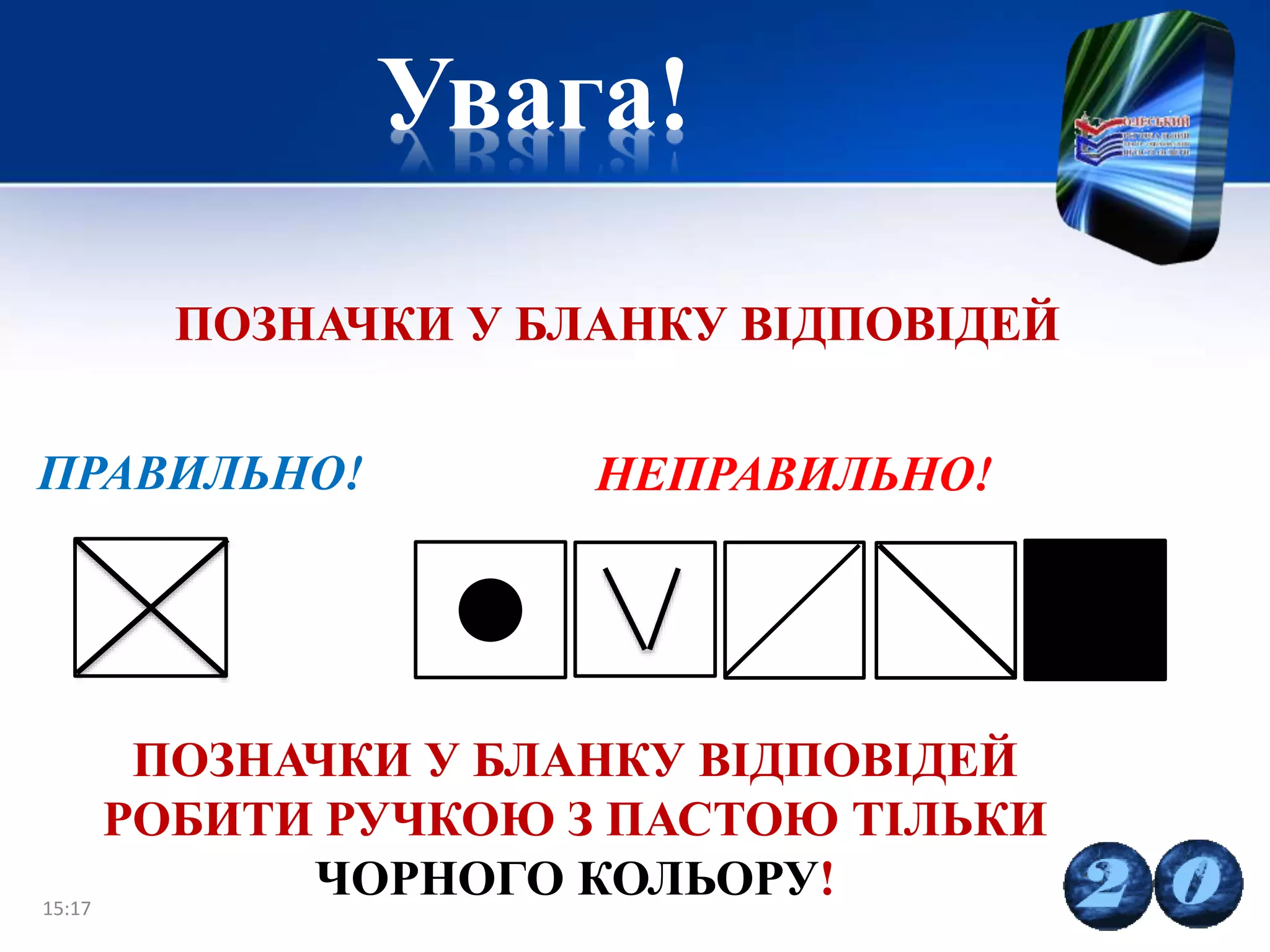 Увага!
15:17 20
НЕПРАВИЛЬНО!
ПОЗНАЧКИ У БЛАНКУ ВІДПОВІДЕЙ
ПРАВИЛЬНО!
ПОЗНАЧКИ У БЛАНКУ ВІДПОВІДЕЙ
РОБИТИ РУЧКОЮ З ПАСТОЮ ТІЛЬКИ
ЧОРНОГО КОЛЬОРУ!
 