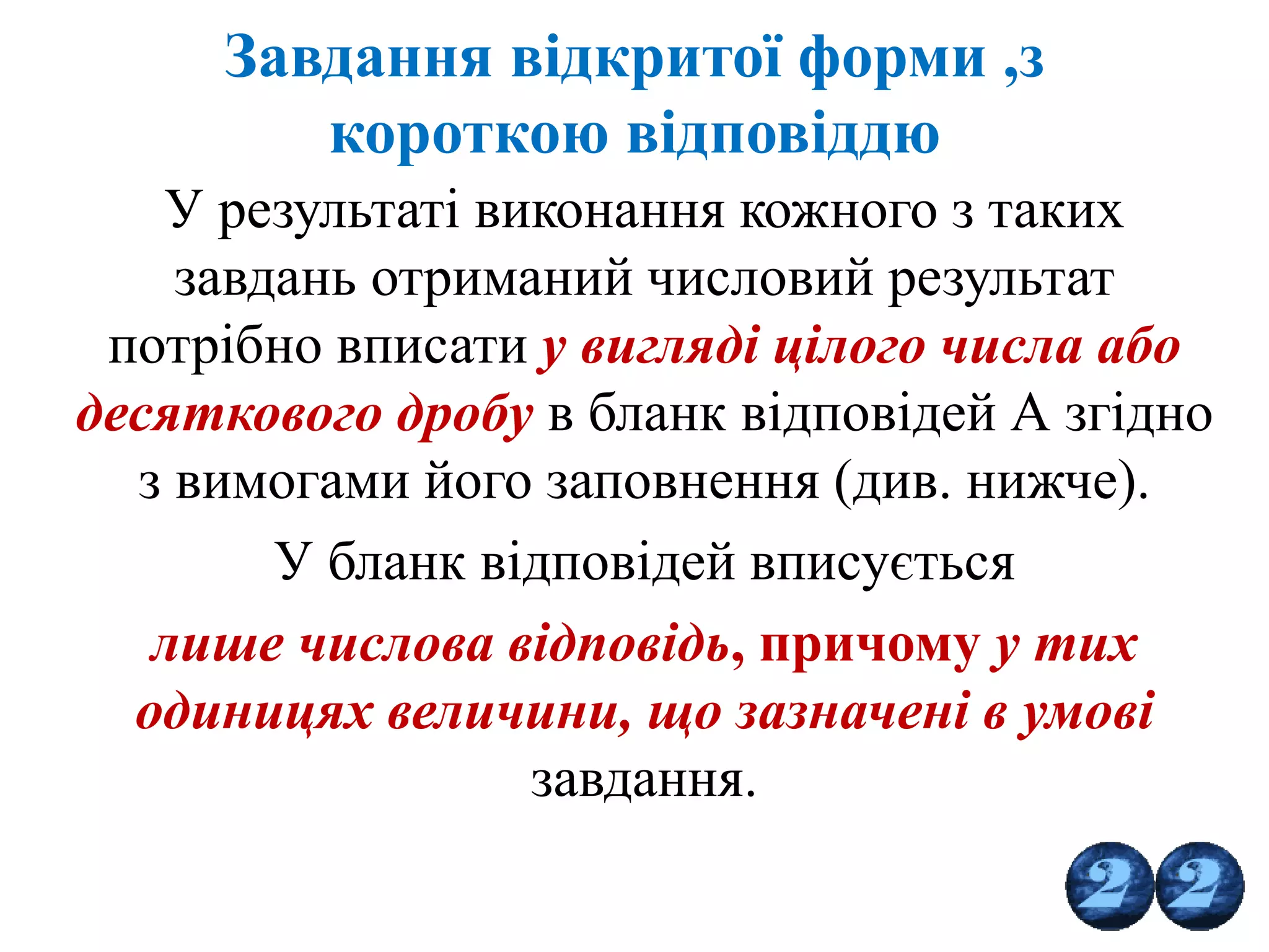 Завдання відкритої форми ,з
короткою відповіддю
У результаті виконання кожного з таких
завдань отриманий числовий результат
потрібно вписати у вигляді цілого числа або
десяткового дробу в бланк відповідей А згідно
з вимогами його заповнення (див. нижче).
У бланк відповідей вписується
лише числова відповідь, причому у тих
одиницях величини, що зазначені в умові
завдання.
 