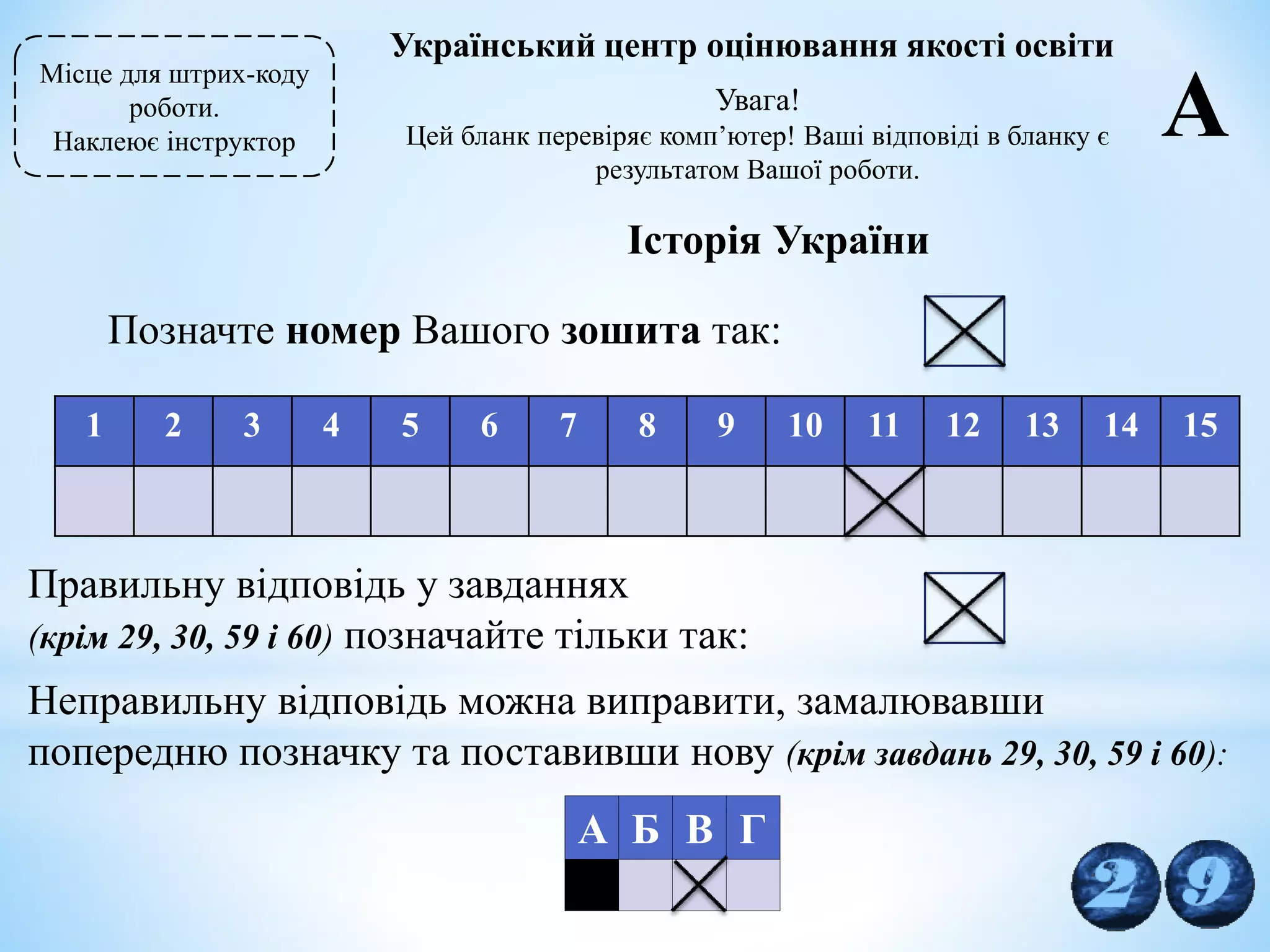 29
Місце для штрих-коду
роботи.
Наклеює інструктор
Український центр оцінювання якості освіти
Увага!
Цей бланк перевіряє комп’ютер! Ваші відповіді в бланку є
результатом Вашої роботи.
А
Історія України
Позначте номер Вашого зошита так:
1 2 3 4 5 6 7 8 9 10 11 12 13 14 15
Правильну відповідь у завданнях
(крім 29, 30, 59 і 60) позначайте тільки так:
Неправильну відповідь можна виправити, замалювавши
попередню позначку та поставивши нову (крім завдань 29, 30, 59 і 60):
А Б В Г
 