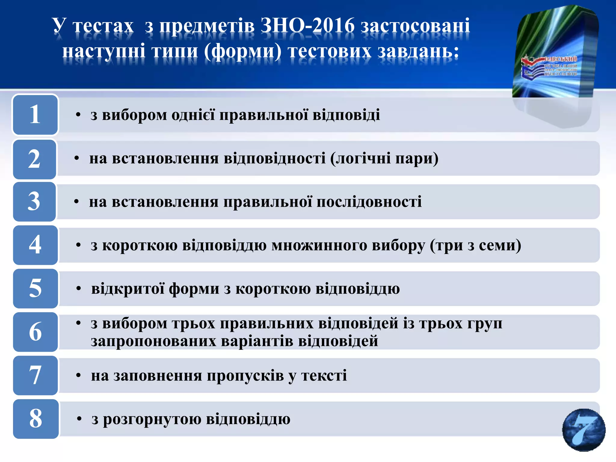 У тестах з предметів ЗНО-2016 застосовані
наступні типи (форми) тестових завдань:
• з вибором однієї правильної відповіді1
• на встановлення відповідності (логічні пари)2
• на встановлення правильної послідовності3
• з короткою відповіддю множинного вибору (три з семи)4
• відкритої форми з короткою відповіддю5
• з вибором трьох правильних відповідей із трьох груп
запропонованих варіантів відповідей6
• на заповнення пропусків у тексті7
• з розгорнутою відповіддю8
 