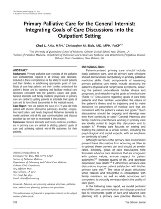 Primary Palliative Care for the General Internist:
Integrating Goals of Care Discussions into the
Outpatient Setting
Chad L. Ahia, MPH,1
Christopher M. Blais, MD, MPH, FACP1,2
1
The University of Queensland School of Medicine, Ochsner Clinical School, New Orleans, LA
2
Section of Palliative Medicine, Department of Pulmonary and Critical Care Medicine, and Department of Infectious Disease,
Ochsner Clinic Foundation, New Orleans, LA
ABSTRACT
Background: Primary palliative care consists of the palliative
care competencies required of all primary care clinicians.
Included in these competencies is the ability to assist patients
and their families in establishing appropriate goals of care.
Goals of care help patients and their families understand the
patient’s illness and its trajectory and facilitate medical care
decisions consistent with the patient’s values and goals.
General internists and family medicine physicians in primary
care are central to getting patients to articulate their goals of
care and to have these documented in the medical record.
Case Report: Here we present the case of a 71-year-old male
patient with chronic obstructive pulmonary disorder, conges-
tive heart failure, and newly diagnosed Alzheimer dementia to
model pertinent end-of-life care communication and discuss
practical tips on how to incorporate it into practice.
Conclusion: General internists and family medicine practition-
ers in primary care are central to eliciting patients’ goals of
care and achieving optimal end-of-life outcomes for their
patients.
INTRODUCTION
Patient-centered primary care should include
basic palliative care, and all primary care clinicians
should demonstrate competency in primary palliative
medicine skills. Basic components of assessing
primary palliative care needs include assessing the
patient’s physical and nonphysical symptoms, ensur-
ing the patient understands his/her illness and
prognosis, and establishing the goals of medical care
(Table 1).1
Discussions regarding goals of care help
patients and their families understand the nature of
the patient’s illness and its trajectory and to make
decisions on parameters of medical care that are
consistent with the patient’s values and goals.2
Such
discussions should be ongoing and develop over
time from continuity of care.3
General internists and
family medicine practitioners working in primary care
are ideally suited to begin this discussion and to
sustain it.4
Primary care focuses on seeing and
treating the patient as a whole person, including the
psychological and social aspects, with an emphasis
on continuity of care.5
Although barriers in the primary care environment
prevent these discussions from occurring as often as
is optimal, these barriers can and should be amelio-
rated. Ethically, goals of care discussions help
formulate advance care decisions that are congruent
with patient values, ensure respect for patient
autonomy,6,7
increase quality of life, and decrease
depression near death.8,9
Furthermore, advance care
discussions improve patient satisfaction with his/her
primary care visit.10
The value of goals articulated
while relaxed and thoughtful in consultation with
family members, as well as while conscious and
competent, is probably immeasurable in the quality of
care given.
In the following case report, we model pertinent
end-of-life care communication and discuss practical
tips to incorporate goals of care and advance care
planning into a primary care practice. Barriers to
Address correspondence to
Christopher M. Blais, MD, MPH, FACP
Section of Palliative Medicine
Department of Pulmonary and Critical Care Medicine
Ochsner Clinic Foundation
1514 Jefferson Hwy.
New Orleans, LA 70121
Tel: (504) 842-5630
Email: cblais@ochsner.org
Keywords: Advance care planning, advance directives, palliative
care, patient care planning, primary care physicians
The authors have no financial or proprietary interest in the subject
matter of this article.
704 The Ochsner Journal
The Ochsner Journal 14:704–711, 2014
Ó Academic Division of Ochsner Clinic Foundation
 