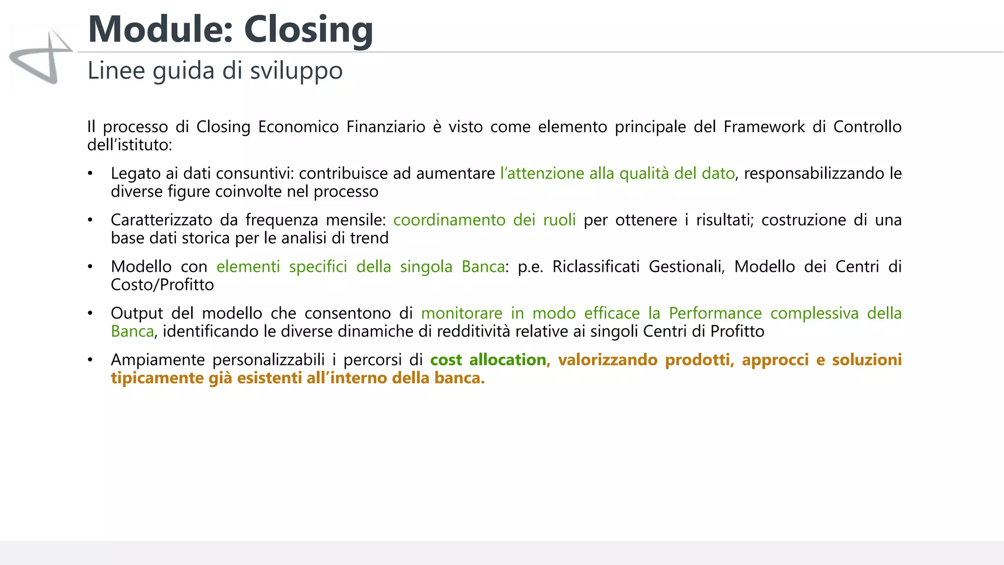 Module: Closing
Linee guida di sviluppo
Il processo di Closing Economico Finanziario è visto come elemento principale del Framework di Controllo
dell’istituto:
• Legato ai dati consuntivi: contribuisce ad aumentare l’attenzione alla qualità del dato, responsabilizzando le
diverse figure coinvolte nel processo
• Caratterizzato da frequenza mensile: coordinamento dei ruoli per ottenere i risultati; costruzione di una
base dati storica per le analisi di trend
• Modello con elementi specifici della singola Banca: p.e. Riclassificati Gestionali, Modello dei Centri di
Costo/Profitto
• Output del modello che consentono di monitorare in modo efficace la Performance complessiva della
Banca, identificando le diverse dinamiche di redditività relative ai singoli Centri di Profitto
• Ampiamente personalizzabili i percorsi di cost allocation, valorizzando prodotti, approcci e soluzioni
tipicamente già esistenti all’interno della banca.
 