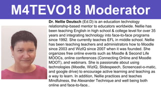 Dr. Nellie Deutsch (Ed.D) is an education technology
relationship-based mentor to educators worldwide. Nellie has
been teaching English in high school & college level for over 35
years and integrating technology into face-to-face programs
since 1992. She currently teaches EFL in middle school. Nellie
has been teaching teachers and administrators how to Moodle
since 2003 and WizIQ since 2007 when it was founded. She
organizes free online events such as Moodle & Second Life
MOOCs, online conferences (Connecting Online and Moodle
MOOT), and webinars. She is passionate about using
technologies (Moodle, WizIQ, Slidespeech, Screencast-o-matic,
and google drive) to encourage active learning and teaching as
a way to learn. In addition, Nellie practices and teaches
Mindfulness, the Alexander Technique and well being both
online and face-to-face..
M4TEVO18 Moderator
 