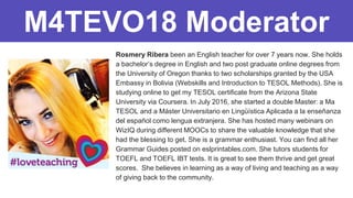 Rosmery Ribera been an English teacher for over 7 years now. She holds
a bachelor’s degree in English and two post graduate online degrees from
the University of Oregon thanks to two scholarships granted by the USA
Embassy in Bolivia (Webskills and Introduction to TESOL Methods). She is
studying online to get my TESOL certificate from the Arizona State
University via Coursera. In July 2016, she started a double Master: a Ma
TESOL and a Máster Universitario en Lingüística Aplicada a la enseñanza
del español como lengua extranjera. She has hosted many webinars on
WizIQ during different MOOCs to share the valuable knowledge that she
had the blessing to get. She is a grammar enthusiast. You can find all her
Grammar Guides posted on eslprintables.com. She tutors students for
TOEFL and TOEFL IBT tests. It is great to see them thrive and get great
scores. She believes in learning as a way of living and teaching as a way
of giving back to the community.
M4TEVO18 Moderator
 