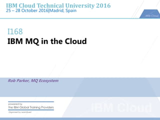 IBM Cloud Technical University 2016
25 – 28 October 2016|Madrid, Spain
I168
IBM MQ in the Cloud
Rob Parker, MQ Ecosystem
 