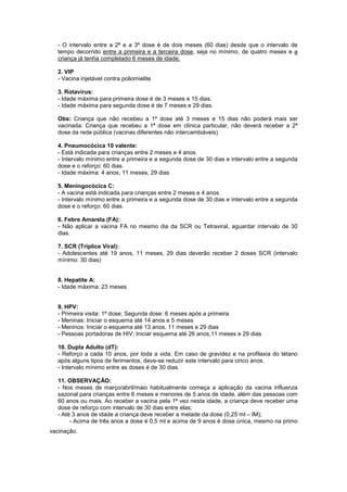 - O intervalo entre a 2ª e a 3ª dose é de dois meses (60 dias) desde que o intervalo de
tempo decorrido entre a primeira e a terceira dose, seja no mínimo, de quatro meses e a
criança já tenha completado 6 meses de idade;
2. VIP
- Vacina injetável contra poliomielite
3. Rotavírus:
- Idade máxima para primeira dose é de 3 meses e 15 dias.
- Idade máxima para segunda dose é de 7 meses e 29 dias.
Obs: Criança que não recebeu a 1ª dose até 3 meses e 15 dias não poderá mais ser
vacinada. Criança que recebeu a 1ª dose em clínica particular, não deverá receber a 2ª
dose da rede pública (vacinas diferentes não intercambiáveis)
4. Pneumocócica 10 valente:
- Está indicada para crianças entre 2 meses e 4 anos.
- Intervalo mínimo entre a primeira e a segunda dose de 30 dias e intervalo entre a segunda
dose e o reforço: 60 dias.
- Idade máxima: 4 anos, 11 meses, 29 dias
5. Meningocócica C:
- A vacina está indicada para crianças entre 2 meses e 4 anos.
- Intervalo mínimo entre a primeira e a segunda dose de 30 dias e intervalo entre a segunda
dose e o reforço: 60 dias.
6. Febre Amarela (FA):
- Não aplicar a vacina FA no mesmo dia da SCR ou Tetraviral, aguardar intervalo de 30
dias.
7. SCR (Tríplice Viral):
- Adolescentes até 19 anos, 11 meses, 29 dias deverão receber 2 doses SCR (intervalo
mínimo: 30 dias)
8. Hepatite A:
- Idade máxima: 23 meses
9. HPV:
- Primeira visita: 1ª dose; Segunda dose: 6 meses após a primeira
- Meninas: Iniciar o esquema até 14 anos e 5 meses
- Meninos: Iniciar o esquema até 13 anos, 11 meses e 29 dias
- Pessoas portadoras de HIV: Iniciar esquema até 26 anos,11 meses e 29 dias
10. Dupla Adulto (dT):
- Reforço a cada 10 anos, por toda a vida. Em caso de gravidez e na profilaxia do tétano
após alguns tipos de ferimentos, deve-se reduzir este intervalo para cinco anos.
- Intervalo mínimo entre as doses é de 30 dias.
11. OBSERVAÇÃO:
- Nos meses de março/abril/maio habitualmente começa a aplicação da vacina influenza
sazonal para crianças entre 6 meses e menores de 5 anos de idade, além das pessoas com
60 anos ou mais. Ao receber a vacina pela 1ª vez nesta idade, a criança deve receber uma
dose de reforço com intervalo de 30 dias entre elas;
- Até 3 anos de idade a criança deve receber a metade da dose (0,25 ml – IM);
- Acima de três anos a dose é 0,5 ml e acima de 9 anos é dose única, mesmo na primo
vacinação.
 