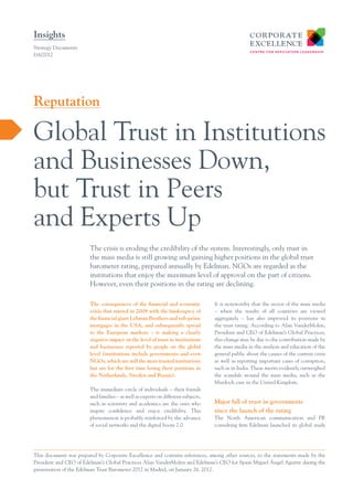 Insights
Strategy Documents
I16/2012




Reputation

Global Trust in Institutions
and Businesses Down,
but Trust in Peers
and Experts Up
                        The crisis is eroding the credibility of the system. Interestingly, only trust in
                        the mass media is still growing and gaining higher positions in the global trust
                        barometer rating, prepared annually by Edelman. NGOs are regarded as the
                        institutions that enjoy the maximum level of approval on the part of citizens.
                        However, even their positions in the rating are declining.

                        The consequences of the financial and economic             It is noteworthy that the sector of the mass media
                        crisis that started in 2008 with the bankruptcy of         – when the results of all countries are viewed
                        the financial giant Lehman Brothers and sub-prime          aggregately – has also improved its positions in
                        mortgages in the USA, and subsequently spread              the trust rating. According to Alan VanderMolen,
                        to the European markets – is making a clearly              President and CEO of Edelman’s Global Practices,
                        negative impact on the level of trust in institutions      this change may be due to the contribution made by
                        and businesses reported by people on the global            the mass media in the analysis and education of the
                        level (institutions include governments and even           general public about the causes of the current crisis
                        NGOs, which are still the most trusted institutions        as well as reporting important cases of corruption,
                        but are for the first time losing their positions in       such as in India. These merits evidently outweighed
                        the Netherlands, Sweden and Russia).                       the scandals around the mass media, such as the
                                                                                   Murdoch case in the United Kingdom.
                        The immediate circle of individuals – their friends
                        and families – as well as experts on different subjects,
                        such as scientists and academics are the ones who          Major fall of trust in governments
                        inspire confidence and enjoy credibility. This             since the launch of the rating
                        phenomenon is probably reinforced by the advance           The North American communication and PR
                        of social networks and the digital boom 2.0.               consulting firm Edelman launched its global study




This document was prepared by Corporate Excellence and contains references, among other sources, to the statements made by the
President and CEO of Edelman’s Global Practices Alan VanderMolen and Edelman’s CEO for Spain Miguel Ángel Aguirre during the
presentation of the Edelman Trust Barometer 2012 in Madrid, on January 26, 2012.
 