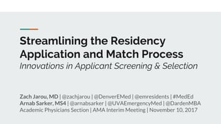 Streamlining the Residency
Application and Match Process
Innovations in Applicant Screening & Selection
Zach Jarou, MD | @zachjarou | @DenverEMed | @emresidents | #MedEd
Arnab Sarker, MS4 | @arnabsarker | @UVAEmergencyMed | @DardenMBA
Academic Physicians Section | AMA Interim Meeting | November 10, 2017
 