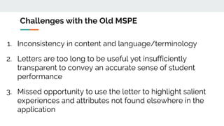 Challenges with the Old MSPE
1. Inconsistency in content and language/terminology
2. Letters are too long to be useful yet insufficiently
transparent to convey an accurate sense of student
performance
3. Missed opportunity to use the letter to highlight salient
experiences and attributes not found elsewhere in the
application
 