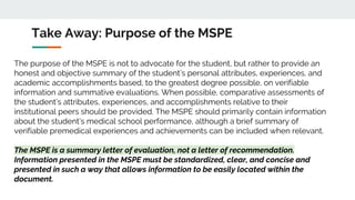 Take Away: Purpose of the MSPE
The purpose of the MSPE is not to advocate for the student, but rather to provide an
honest and objective summary of the student’s personal attributes, experiences, and
academic accomplishments based, to the greatest degree possible, on verifiable
information and summative evaluations. When possible, comparative assessments of
the student’s attributes, experiences, and accomplishments relative to their
institutional peers should be provided. The MSPE should primarily contain information
about the student’s medical school performance, although a brief summary of
verifiable premedical experiences and achievements can be included when relevant.
The MSPE is a summary letter of evaluation, not a letter of recommendation.
Information presented in the MSPE must be standardized, clear, and concise and
presented in such a way that allows information to be easily located within the
document.
 