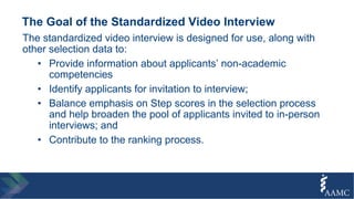 The Goal of the Standardized Video Interview
The standardized video interview is designed for use, along with
other selection data to:
• Provide information about applicants’ non-academic
competencies
• Identify applicants for invitation to interview;
• Balance emphasis on Step scores in the selection process
and help broaden the pool of applicants invited to in-person
interviews; and
• Contribute to the ranking process.
 