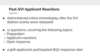 Post-SVI Applicant Reactions
● Administered online immediately after the SVI
(before scores were released)
● 11 questions, covering the following topics:
○ Preparation
○ Applicant reactions
○ Open response
● 2,906 applicants participated (83% response rate)
 