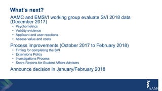 What’s next?
AAMC and EMSVI working group evaluate SVI 2018 data
(December 2017)
• Psychometrics
• Validity evidence
• Applicant and user reactions
• Assess value and costs
Process improvements (October 2017 to February 2018)
• Timing for completing the SVI
• Extensions Policy
• Investigations Process
• Score Reports for Student Affairs Advisors
Announce decision in January/February 2018
 