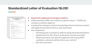 Standardized Letter of Evaluation (SLOE)
● Required for applicants to emergency medicine
● Implemented by CORD, now residency programs require ~3 SLOEs per
emergency medicine applicant
● Composed by emergency medicine faculty/departments who have worked
with applicant clinically at home or away institutions
● Key components:
○ Clerkship grade in emergency medicine along with grade distribution
○ Qualifications for EM: clinical, professional, interpersonal skills
○ Global assessment: how does this applicant rank among all EM
candidates, and where will they fall on your rank list?
○ Narrative comments
 