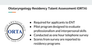 Otolaryngology Residency Talent Assessment (ORTA)
● Required for applicants to ENT
● Pilot program designed to evaluate
professionalism and interpersonal skills
● Conducted as one hour telephone survey
● Scores from survey are reported to
residency programs
 