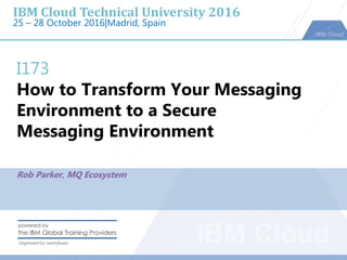 IBM Cloud Technical University 2016
25 – 28 October 2016|Madrid, Spain
I173
How to Transform Your Messaging
Environment to a Secure
Messaging Environment
Rob Parker, MQ Ecosystem
 