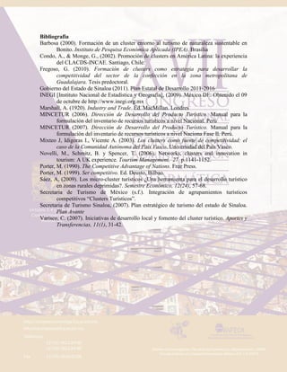 Bibliografia
Barbosa (2000). Formación de un cluster entorno al turismo de naturaleza sustentable en
Bonito. Instituto de Pesquisa Económica Aplicada (IPEA). Brasilia
Condo, A., & Monge, G., (2002). Promoción de clusters en América Latina: la experiencia
del CLACDS-INCAE. Santiago, Chile:
Fregoso, G. (2010). Formación de clusters como estrategia para desarrollar la
competitividad del sector de la confección en la zona metropolitana de
Guadalajara. Tesis predoctoral.
Gobierno del Estado de Sinaloa (2011). Plan Estatal de Desarrollo 2011-2016
INEGI [Instituto Nacional de Estadística y Geografía], (2009). México DF: Obtenido el 09
de octubre de http://www.inegi.org.mx
Marshall, A. (1920). Industry and Trade. Ed. MacMillan. Londres
MINCETUR (2006). Dirección de Desarrollo del Producto Turístico. Manual para la
formulación del inventario de recursos turísticos a nivel Nacional. Perú
MINCETUR (2007). Dirección de Desarrollo del Producto Turístico. Manual para la
formulación del inventario de recursos turísticos a nivel Naciona Fase Il. Perú.
Mixteo J, Idigoras I., Vicente A. (2003). Los clusters como fuente de competitividad: el
caso de la Comunidad Autónoma del País Vasco. Universidad del País Vasco.
Novelli, M., Schmitz, B. y Spencer, T. (2006). Networks, clusters and innovation in
tourism: A UK experience. Tourism Management, 27. p.1141-1152.
Porter, M. (1990). The Competitive Advantage of Nations. Free Press.
Porter, M. (1999). Ser competitivo. Ed. Deusto, Bilbao.
Sáez, A, (2009). Los micro-cluster turísticos ¿Una herramienta para el desarrollo turístico
en zonas rurales deprimidas?. Semestre Económico, 12(24), 57-68.
Secretaria de Turismo de México (s.f.). Integración de agrupamientos turísticos
competitivos “Clusters Turísticos”.
Secretaria de Turismo Sinaloa, (2007). Plan estratégico de turismo del estado de Sinaloa.
Plan Avante
Varisco, C. (2007). Iniciativas de desarrollo local y fomento del cluster turístico. Aportes y
Transferencias, 11(1), 31-42.
 