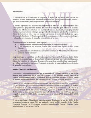 Introducción.
El turismo como actividad tiene su origen en el siglo XX, se puede decir que es una
actividad reciente. Los estudios realizados carecen de una visión global del sector, debido a
que la sociedad casi no ponía en práctica las actividades turísticas.
El turismo representa una industria muy importante en México, y el presente trabajo tiene
como propósito proponer una manera de evaluar las regiones para apoyar la industria
turística. La información obtenida con la propuesta de este documento, busca proporcionar
elementos para crear una estrategia que permita ubicar regiones potenciales para crear un
clúster de turismo en ellas y de esta manera incrementar la competitividad de una región
determinada. Por tanto, el Objetivo general de la investigación es: Proponer un método para
evaluar el centro histórico de Mazatlán como clúster de turismo.
En este documento se responde a las preguntas:
 ¿Cuáles elementos intervienen en la formación de un clúster turístico?
 ¿Qué alternativas de modelos existen para evaluar una región turística como
clúster?
 ¿Cuáles son las características del centro histórico de Mazatlán para clasificarlo
como un clúster turístico?
En primer lugar se Identificar los elementos que intervienen en la formación de un clúster
turístico. En segundo lugar se desarrolla un método para evaluar una región turística como
clúster. Se establece la valoración de una región geográfica para identificar su potencial y
se evalúan los atractivos turísticos. Finalmente se analiza la capacidad del centro histórico
de Mazatlán como clúster.
Sinaloa, Mazatlán y el Turismo.
De acuerdo a información publicada por la Secretaría de Turismo, Mazatlán es uno de los
puertos más importantes de la costa del Pacífico. Es el principal destino turístico de
Sinaloa. Representa más del 60% de todas las llegadas de turistas. Se ubica al sur del estado
de Sinaloa, aproximadamente a 200 km al sureste de Culiacán, la capital del estado.
Sinaloa es una entidad que se dedica mayormente a la economía de servicios, ya que de las
252,933 personas que conforman su Población Económicamente Activa (PEA), el 62.83%
se encuentra en el sector económico terciario, 17.60% en el secundario, y 19.16% en el
primario (INEGI, 2010). El turismo en Sinaloa representa el 11.9% del Producto Interno
Bruto estatal y tiene una participación nacional del 8%. Tiene un 14.1% del personal
ocupado y genera el 14.3% de las remuneraciones en el estado. (PED Sinaloa, 2011-2016,
pp. 227)
El turista que llega a Mazatlán es mayoritariamente doméstico, ya que del 100% de los
turistas que ingresan al puerto 73% son nacionales y solo un 21% proceden de los Estados
Unidos de América y el 6% de otros mercados, como Canadá, Europa y América Latina
principalmente. (Plan Avante, 2007).
 