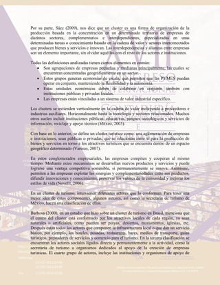 Por su parte, Sáez (2009), nos dice que un cluster es una forma de organización de la
producción basada en la concentración en un determinado territorio de empresas de
distintos sectores, complementarios e interdependientes, especializadas en unas
determinadas tareas o conocimiento basado en la cadena de valor y actores interconectados
que producen bienes y servicios e innovan. Las interdependencias y alianzas entre empresas
son un elemento importante, sin olvidar aquéllas con el resto de los actores e instituciones.
Todas las definiciones analizadas tienen ciertos elementos en común:
 Son agrupaciones de empresas pequeñas y medianas principalmente, las cuales se
encuentran concentradas geográficamente en un sector.
 Estos grupos generan economías de escala, que permiten que las PYMES puedan
operar en conjunto, manteniendo la flexibilidad y la autonomía.
 Estas unidades económicas deben de colaborar en conjunto también con
instituciones públicas y privadas locales.
 Las empresas están vinculadas a un sistema de valor industrial específico.
Los clusters se extienden verticalmente en la cadena de valor incluyendo a proveedores e
industrias auxiliares. Horizontalmente hasta la tecnología y sectores relacionados. Muchos
otros suelen incluir instituciones públicas, educativas, parques tecnológicos y servicios de
información, reciclaje y apoyo técnico (Mitxeo, 2003).
Con base en lo anterior, se define un cluster turístico como: una aglomeración de empresas
e instituciones, sean públicas o privadas, que se relacionan entre sí para la producción de
bienes y servicios en torno a los atractivos turísticos que se encuentra dentro de un espacio
geográfico determinado (Varisco, 2007).
En estos conglomerados empresariales, las empresas compiten y cooperan al mismo
tiempo. Mediante estos mecanismos se desarrollan nuevos productos y servicios y puede
lograrse una ventaja competitiva sostenible, si permanentemente se innova. Asimismo,
permiten a las empresas explotar las sinergias y complementariedades entre sus productos,
difundir innovaciones y conocimiento, preservar los valores de la comunidad y mejorar los
estilos de vida (Novelli, 2006).
En un cluster de turismo, intervienen diferentes actores que lo conforman. Para tener una
mejor idea de estos componentes, algunos autores, así como la secretaria de turismo de
México, hacen una clasificación de ellos.
Barbosa (2000), en un estudio que hizo sobre un cluster de turismo en Brasil, menciona que
el centro del cluster está conformado por los atractivos locales de cada región, ya sean
naturales o artificiales, como pueden ser playas, desiertos, monumentos, iglesias, etc.
Después están todos los actores que componen la infraestructura local o que dan un servicio
básico, por ejemplo, los hoteles, posadas, restaurants, bares, medios de transporte, guías
turísticos, prestadores de servicios y comercio para el turismo. En la tercera clasificación se
encuentran los actores sociales ligados directa y permanentemente a la actividad, como la
secretaría de turismo u organismos dedicados al apoyo de la creación de empresas
turísticas. El cuarto grupo de actores, incluye las instituciones y organismos de apoyo de
 