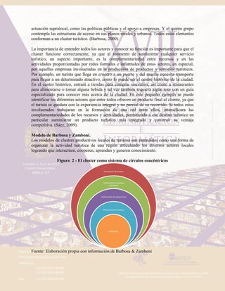 actuación supralocal, como las políticas públicas y el apoyo a empresas. Y el quinto grupo
contempla las estructuras de acceso en sus planos rurales y urbanos. Todos estos elementos
conforman a un cluster turístico. (Barbosa, 2000).
La importancia de entender todos los actores y conocer su función es importante para que el
cluster funcione correctamente, ya que al momento de suministrar cualquier servicio
turístico, un aspecto importante, es la complementariedad entre recursos y en las
actividades proporcionadas por redes formales e informales de estos actores, en especial,
por aquellas empresas involucradas en la producción de productos y servicios turísticos.
Por ejemplo, un turista que llega en crucero a un puerto y del muelle necesita transporte
para llegar a un determinado atractivo, como lo puede ser el centro histórico de la ciudad.
En el centro histórico, entrará a tiendas para comprar souvenirs, así como a restaurantes
para alimentarse o tomar alguna bebida y tal vez también requiera algún tour con un guía
especializado para conocer más acerca de la ciudad. En este pequeño ejemplo se puede
identificar los diferentes actores que entre todos ofrecen un producto final al cliente, ya que
el turista se quedara con la experiencia integral y no parcial de su recorrido. Si todos estos
involucrados trabajaran en la formación de una red entre ellos, intensificara las
complementariedades de los recursos y actividades, permitiendo a ese destino turístico en
particular suministrar un producto turístico más integrado y construir su ventaja
competitiva. (Sáez, 2009).
Modelo de Barbosa y Zamboni.
Los modelos de clusters productivos locales de turismo son entendidos como una forma de
organizar la actividad turística de una región articulando los diversos actores locales
logrando que interactúen, cooperen, aprendan y generen conocimiento.
Figura 2 - El cluster como sistema de círculos concéntricos
Fuente: Elaboración propia con información de Barbosa & Zamboni
Estructuras de acceso
Instituciones de apoyo
supralocal
Instituciones de apoyo local
Infraestructura turística
Atractivos
 