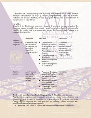 La Secretaria de Turismo aconseja que el análisis debe empezar por su oferta turística:
atractivos, infraestructura de apoyo y servicios complementarios. Estos tres elementos
conforman un producto turístico, el cual, es el punto básico para la conformación de
clusters turísticos competitivos.
Variables.
Al partir de las definiciones, conceptos y modelos de clúster de turismo, se resaltan dos
elementos: espacio geográfico determinado y atractivos turísticos. Estos elementos son las
variables de estudio para la propuesta que afectara la Competitividad Turística y su
estrategia de promoción.
Variables
Dimensión Indicador Instrumento
Delimitación
geográfica
Concentración y
proximidad de
las empresas en
una región
delimitada
geográficamente
 Tamaño de las
empresas en término
de trabajadores por
empresa
 Personal ocupado en
el sector
 Personal ocupado en
la industria
 Número de empresas
del sector
 Número de empresas
de la industria
Evaluación
numérica
mediante razones
para ubicar
Distrito Industrial,
propuesto por
Fregoso (2010).
Atractivos
turísticos
Atractivos con
la capacidad
para atraer y
cautivar a los
turistas
 Pueden ser de origen
natural, artificial o
una combinación de
ambos.
 Alrededor de ellos se
crean servicios
complementarios.
 Su principal objetivo
es atraer a los
turistas
Inventario
turístico
Resultados y análisis, de la delimitación geográfica de Mazatlán como clúster.
Para identificar geográficamente una región como clúster existen varios métodos a nivel
internacional, este proceso es complejo por el gran número de variables a controlar.
Fregoso (2010), menciona que cada algoritmo de cualquier método propuesta para
identificar el mapa del clúster debe cumplir:
 Identificar en el clúster la existencia e intensidad de la aglomeración industrial.
 