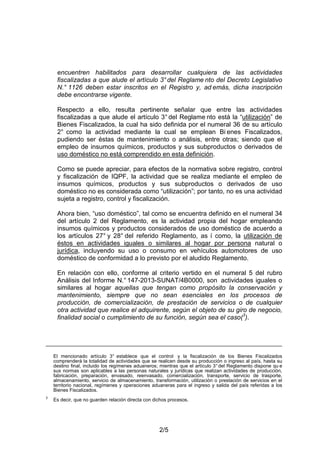 2/5
encuentren habilitados para desarrollar cualquiera de las actividades
fiscalizadas a que alude el artículo 3°del Reglame nto del Decreto Legislativo
N.° 1126 deben estar inscritos en el Registro y, ad emás, dicha inscripción
debe encontrarse vigente.
Respecto a ello, resulta pertinente señalar que entre las actividades
fiscalizadas a que alude el artículo 3° del Reglame nto está la “utilización” de
Bienes Fiscalizados, la cual ha sido definida por el numeral 36 de su artículo
2° como la actividad mediante la cual se emplean Bi enes Fiscalizados,
pudiendo ser éstas de mantenimiento o análisis, entre otras; siendo que el
empleo de insumos químicos, productos y sus subproductos o derivados de
uso doméstico no está comprendido en esta definición.
Como se puede apreciar, para efectos de la normativa sobre registro, control
y fiscalización de IQPF, la actividad que se realiza mediante el empleo de
insumos químicos, productos y sus subproductos o derivados de uso
doméstico no es considerada como “utilización”; por tanto, no es una actividad
sujeta a registro, control y fiscalización.
Ahora bien, “uso doméstico”, tal como se encuentra definido en el numeral 34
del artículo 2 del Reglamento, es la actividad propia del hogar empleando
insumos químicos y productos considerados de uso doméstico de acuerdo a
los artículos 27° y 28° del referido Reglamento, as í como, la utilización de
éstos en actividades iguales o similares al hogar por persona natural o
jurídica, incluyendo su uso o consumo en vehículos automotores de uso
doméstico de conformidad a lo previsto por el aludido Reglamento.
En relación con ello, conforme al criterio vertido en el numeral 5 del rubro
Análisis del Informe N.° 147-2013-SUNAT/4B0000, son actividades iguales o
similares al hogar aquellas que tengan como propósito la conservación y
mantenimiento, siempre que no sean esenciales en los procesos de
producción, de comercialización, de prestación de servicios o de cualquier
otra actividad que realice el adquirente, según el objeto de su giro de negocio,
finalidad social o cumplimiento de su función, según sea el caso(3
).
El mencionado artículo 3° establece que el control y la fiscalización de los Bienes Fiscalizados
comprenderá la totalidad de actividades que se realicen desde su producción o ingreso al país, hasta su
destino final, incluido los regímenes aduaneros; mientras que el artículo 3° del Reglamento dispone qu e
sus normas son aplicables a las personas naturales y jurídicas que realizan actividades de producción,
fabricación, preparación, envasado, reenvasado, comercialización, transporte, servicio de trasporte,
almacenamiento, servicio de almacenamiento, transformación, utilización o prestación de servicios en el
territorio nacional, regímenes y operaciones aduaneras para el ingreso y salida del país referidas a los
Bienes Fiscalizados.
3
Es decir, que no guarden relación directa con dichos procesos.
 