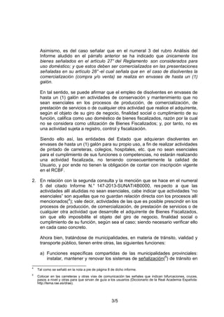 3/5
Asimismo, es del caso señalar que en el numeral 3 del rubro Análisis del
Informe aludido en el párrafo anterior se ha indicado que únicamente los
bienes señalados en el artículo 27° del Reglamento son considerados para
uso doméstico; y que estos deben ser comercializados en las presentaciones
señaladas en su artículo 28°-el cual señala que en el caso de disolventes la
comercialización (compra y/o venta) se realiza en envases de hasta un (1)
galón.
En tal sentido, se puede afirmar que el empleo de disolventes en envases de
hasta un (1) galón en actividades de conservación y mantenimiento que no
sean esenciales en los procesos de producción, de comercialización, de
prestación de servicios o de cualquier otra actividad que realice el adquirente,
según el objeto de su giro de negocio, finalidad social o cumplimiento de su
función, califica como uso doméstico de bienes fiscalizados, razón por la cual
no se considera como utilización de Bienes Fiscalizados; y, por tanto, no es
una actividad sujeta a registro, control y fiscalización.
Siendo ello así, las entidades del Estado que adquieran disolventes en
envases de hasta un (1) galón para su propio uso, a fin de realizar actividades
de pintado de carreteras, colegios, hospitales, etc. que no sean esenciales
para el cumplimiento de sus funciones o competencias, no estarán realizando
una actividad fiscalizada, no teniendo consecuentemente la calidad de
Usuario, y por ende no tienen la obligación de contar con inscripción vigente
en el RCBF.
2. En relación con la segunda consulta y la mención que se hace en el numeral
5 del citado Informe N.° 147-2013-SUNAT/4B0000, res pecto a que las
actividades allí aludidas no sean esenciales, cabe indicar que actividades “no
esenciales” son aquellas que no guardan relación directa con los procesos allí
mencionados(4
); vale decir, actividades de las que es posible prescindir en los
procesos de producción, de comercialización, de prestación de servicios o de
cualquier otra actividad que desarrolle el adquirente de Bienes Fiscalizados,
sin que ello imposibilite el objeto del giro de negocio, finalidad social o
cumplimiento de su función, según sea el caso; siendo necesario verificar ello
en cada caso concreto.
Ahora bien, tratándose de municipalidades, en materia de tránsito, vialidad y
transporte público, tienen entre otras, las siguientes funciones:
a) Funciones específicas compartidas de las municipalidades provinciales:
instalar, mantener y renovar los sistemas de señalización(5
) de tránsito en
4
Tal como se señaló en la nota a pie de página 8 de dicho informe.
5
Colocar en las carreteras y otras vías de comunicación las señales que indican bifurcaciones, cruces,
pasos a nivel y otras para que sirvan de guía a los usuarios (Diccionario de la Real Academia Española:
http://lema.rae.es/drae).
 