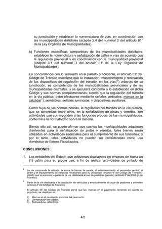 4/5
su jurisdicción y establecer la nomenclatura de vías, en coordinación con
las municipalidades distritales (acápite 2.4 del numeral 2 del artículo 81°
de la Ley Orgánica de Municipalidades).
b) Funciones específicas compartidas de las municipalidades distritales:
establecer la nomenclatura y señalización de calles y vías de acuerdo con
la regulación provincial y en coordinación con la municipalidad provincial
(acápite 3.1 del numeral 3 del artículo 81° de la L ey Orgánica de
Municipalidades).
En concordancia con lo señalado en el párrafo precedente, el artículo 33°del
Código de Tránsito establece que la instalación, mantenimiento y renovación
de los dispositivos de regulación del tránsito, en las vías(6
) urbanas de su
jurisdicción, es competencia de las municipalidades provinciales y de las
municipalidades distritales, y se ejecutará conforme a lo establecido en dicho
Código y sus normas complementarias; siendo que la regulación del tránsito
en la vía pública, debe efectuarse mediante señales verticales, marcas en la
calzada(7
), semáforos, señales luminosas, y dispositivos auxiliares.
Como fluye de las normas citadas, la regulación del tránsito en la vía pública,
que se concretiza, entre otros, en la señalización de pistas y veredas, son
actividades que corresponden a las funciones propias de las municipalidades,
conforme a la normatividad sobre la materia.
Siendo ello así, se puede afirmar que cuando las municipalidades adquieran
disolventes para la señalización de pistas y veredas, tales bienes serán
utilizados en actividades esenciales para el cumplimiento de sus funciones; y
por lo tanto, tales actividades no pueden ser consideradas como uso
doméstico de Bienes Fiscalizados.
CONCLUSIONES:
1. Las entidades del Estado que adquieran disolventes en envases de hasta un
(1) galón para su propio uso, a fin de realizar actividades de pintado de
6
La vía comprende la calzada, la acera, la berma, la cuneta, el estacionamiento, el separador central, el
jardín y el equipamiento de servicios necesarios para su utilización (artículo 9° del Código de Tránsi to);
siendo que la acera es la parte de la vía, destinada al uso de peatones (vereda) (artículo 2°del Códi go de
Tránsito).
7
Parte de la vía destinada a la circulación de vehículos y eventualmente al cruce de peatones y animales
(artículo 2°del Código de Tránsito).
El artículo 45° del Código de Tránsito prevé que las marcas en el pavimento, teniendo en cuenta su
propósito, se clasifican en:
1) Marcas en el pavimento y bordes del pavimento.
2) Demarcación de objetos.
3) Delineadores reflectivos.
 